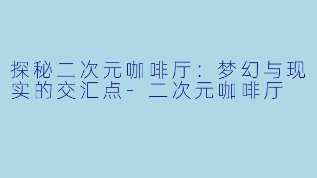 探秘二次元咖啡厅：梦幻与现实的交汇点-二次元咖啡厅