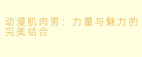 动漫肌肉男：力量与魅力的完美结合