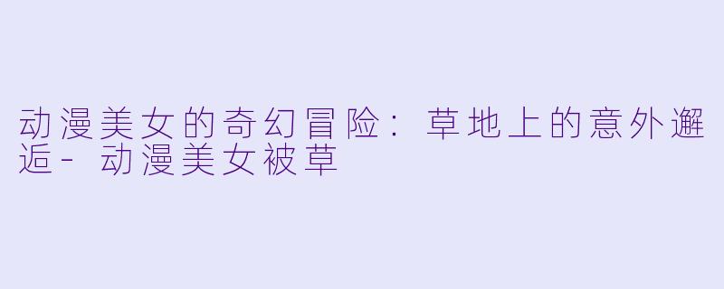 动漫美女的奇幻冒险：草地上的意外邂逅-动漫美女被草