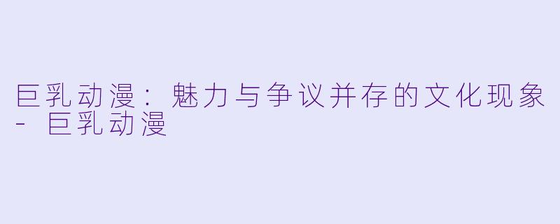 巨乳动漫：魅力与争议并存的文化现象-巨乳动漫
