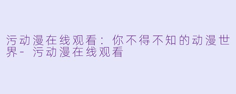 污动漫在线观看：你不得不知的动漫世界-污动漫在线观看