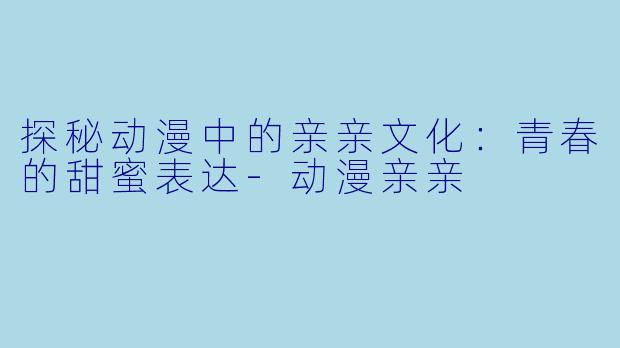 探秘动漫中的亲亲文化：青春的甜蜜表达-动漫亲亲