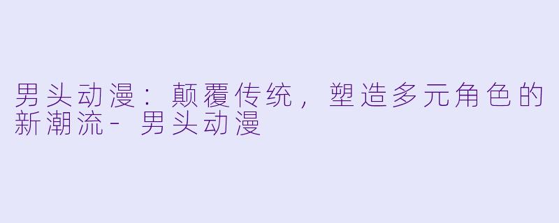 男头动漫：颠覆传统，塑造多元角色的新潮流-男头动漫