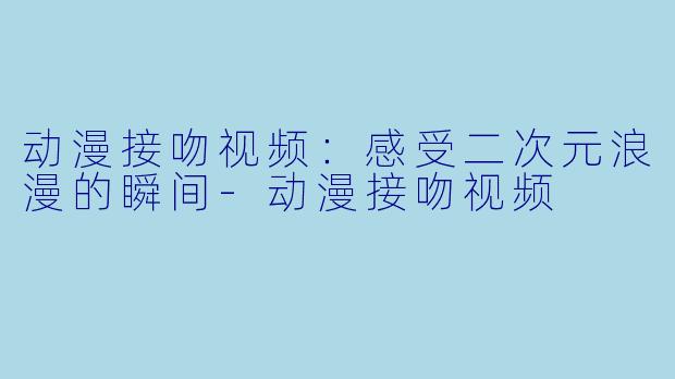 动漫接吻视频：感受二次元浪漫的瞬间-动漫接吻视频