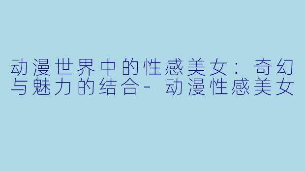 动漫世界中的性感美女：奇幻与魅力的结合-动漫性感美女