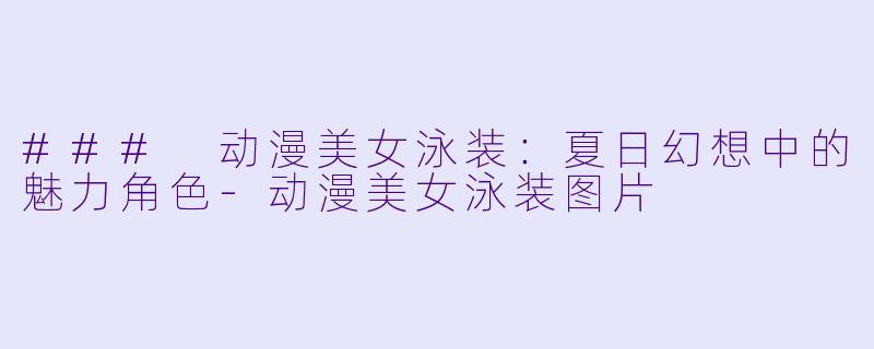 ### 动漫美女泳装：夏日幻想中的魅力角色-动漫美女泳装图片
