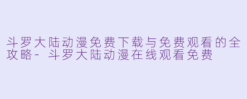 斗罗大陆动漫免费下载与免费观看的全攻略-斗罗大陆动漫在线观看免费