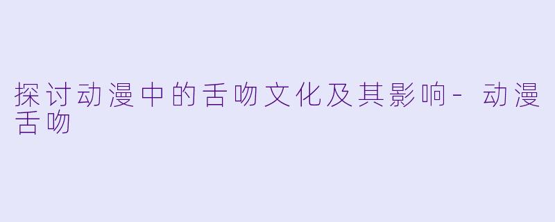 探讨动漫中的舌吻文化及其影响-动漫舌吻