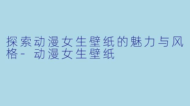 探索动漫女生壁纸的魅力与风格-动漫女生壁纸