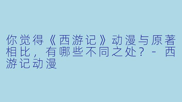 你觉得《西游记》动漫与原著相比,有哪些不同之处?