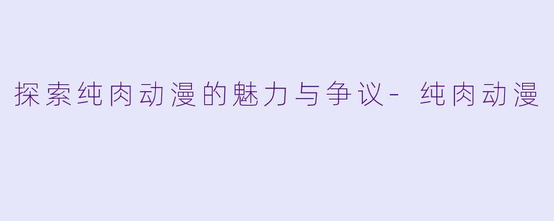 探索纯肉动漫的魅力与争议-纯肉动漫