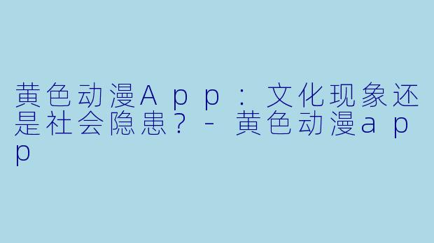 黄色动漫App：文化现象还是社会隐患？-黄色动漫app