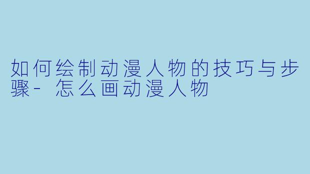 如何绘制动漫人物的技巧与步骤-怎么画动漫人物