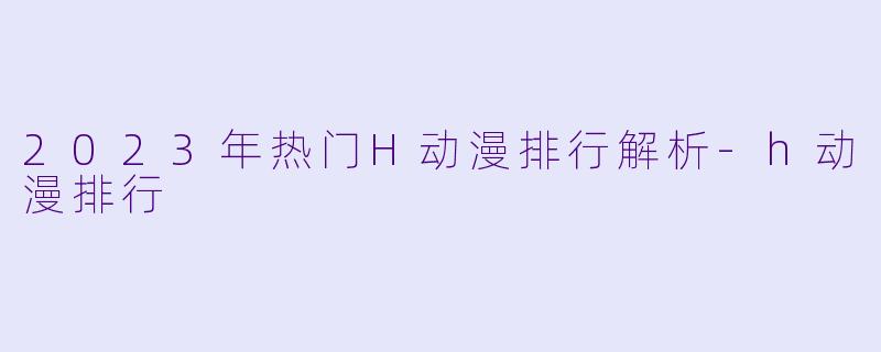 2023年热门H动漫排行解析-h动漫排行