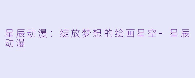 星辰动漫：绽放梦想的绘画星空-星辰动漫