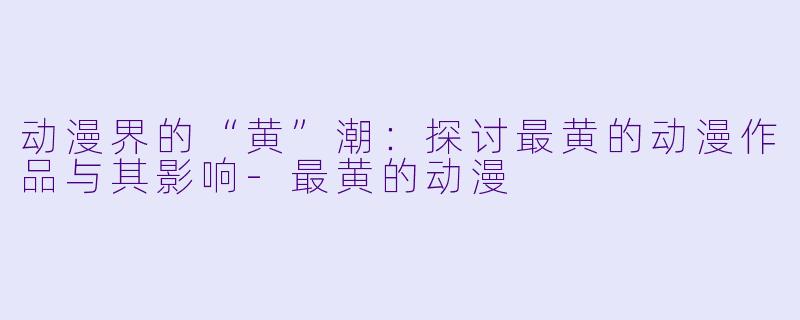动漫界的“黄”潮：探讨最黄的动漫作品与其影响-最黄的动漫