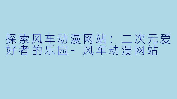 探索风车动漫网站：二次元爱好者的乐园-风车动漫网站