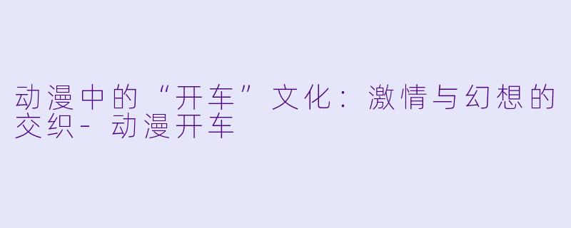 动漫中的“开车”文化：激情与幻想的交织-动漫开车