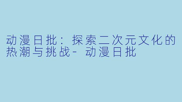 动漫日批：探索二次元文化的热潮与挑战-动漫日批