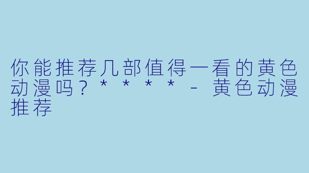 你能推荐几部值得一看的黄色动漫吗？****