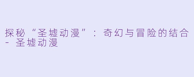 探秘“圣墟动漫”：奇幻与冒险的结合-圣墟动漫