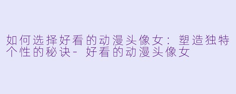 如何选择好看的动漫头像女：塑造独特个性的秘诀-好看的动漫头像女