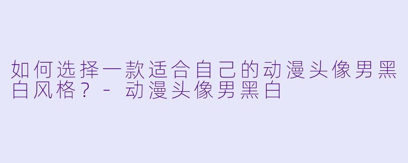 如何选择一款适合自己的动漫头像男黑白风格？-动漫头像男黑白