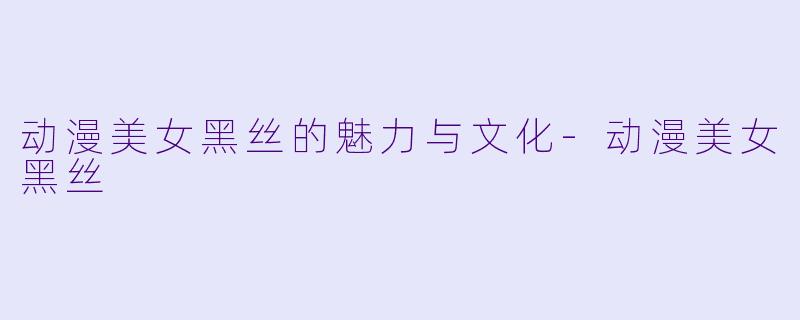 动漫美女黑丝的魅力与文化