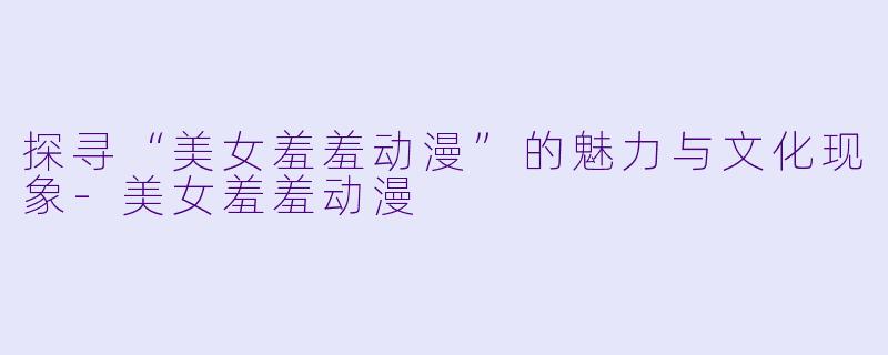 探寻“美女羞羞动漫”的魅力与文化现象-美女羞羞动漫