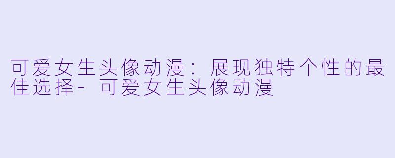 可爱女生头像动漫：展现独特个性的最佳选择-可爱女生头像动漫