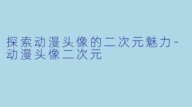 探索动漫头像的二次元魅力-动漫头像二次元