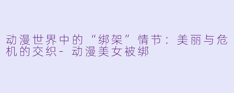 动漫世界中的“绑架”情节：美丽与危机的交织-动漫美女被绑