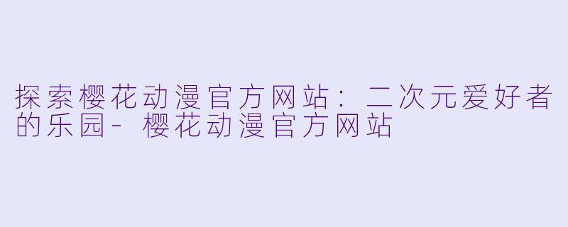 探索樱花动漫官方网站：二次元爱好者的乐园-樱花动漫官方网站