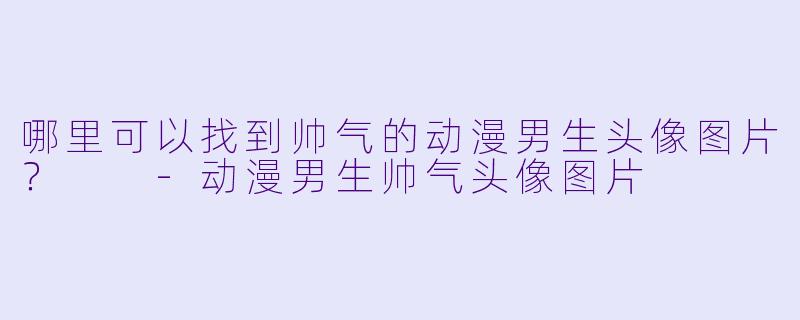 哪里可以找到帅气的动漫男生头像图片?