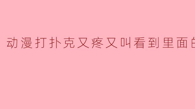 动漫打扑克又疼又叫看到里面的