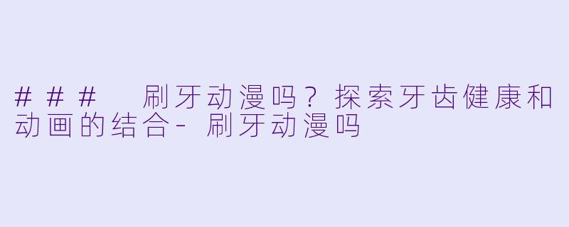### 刷牙动漫吗？探索牙齿健康和动画的结合-刷牙动漫吗
