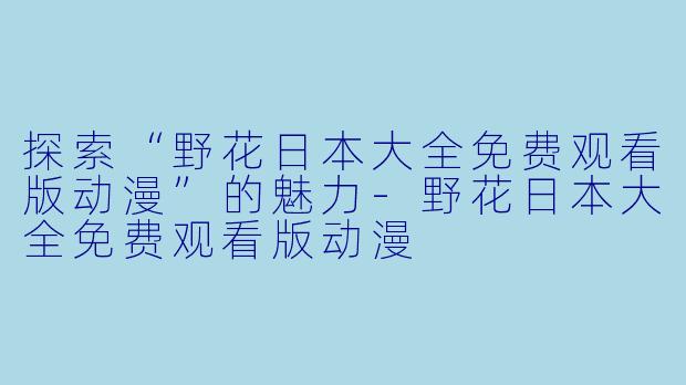 探索“野花日本大全免费观看版动漫”的魅力-野花日本大全免费观看版动漫