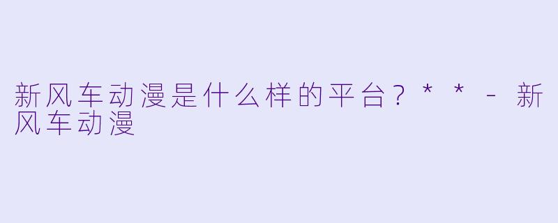 新风车动漫是什么样的平台？**-新风车动漫