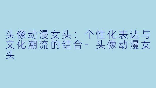 头像动漫女头：个性化表达与文化潮流的结合-头像动漫女头