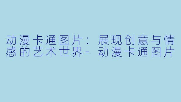 动漫卡通图片：展现创意与情感的艺术世界-动漫卡通图片