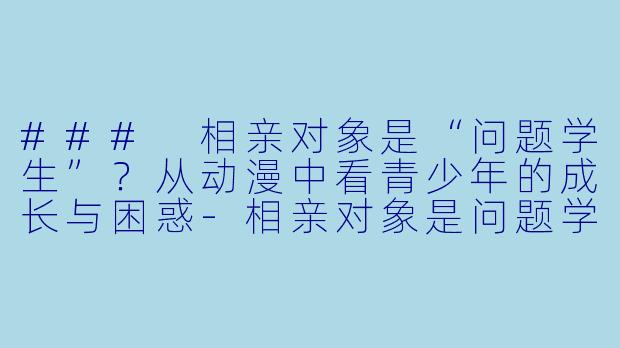 ### 相亲对象是“问题学生”？从动漫中看青少年的成长与困惑-相亲对象是问题学生动漫