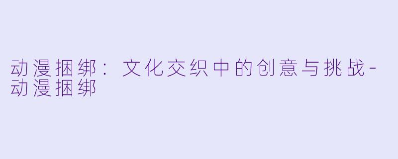 动漫捆绑：文化交织中的创意与挑战-动漫捆绑