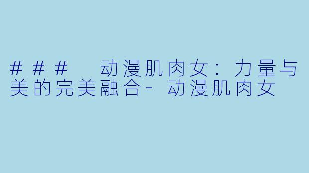 ### 动漫肌肉女：力量与美的完美融合-动漫肌肉女