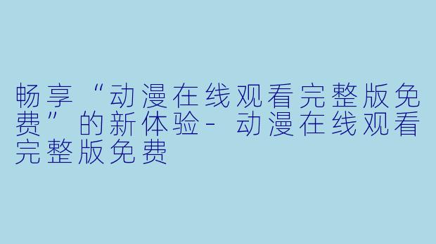 畅享“动漫在线观看完整版免费”的新体验-动漫在线观看完整版免费