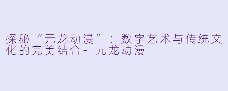 探秘“元龙动漫”：数字艺术与传统文化的完美结合-元龙动漫