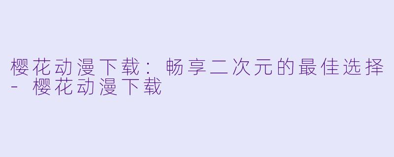 樱花动漫下载：畅享二次元的最佳选择-樱花动漫下载