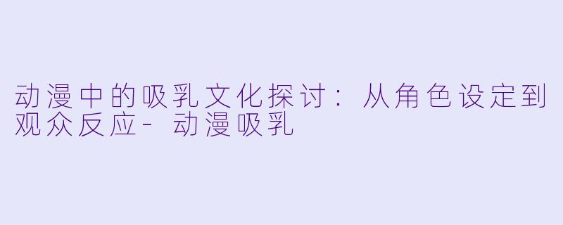 动漫中的吸乳文化探讨：从角色设定到观众反应-动漫吸乳