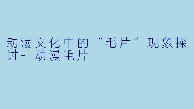 动漫文化中的“毛片”现象探讨-动漫毛片