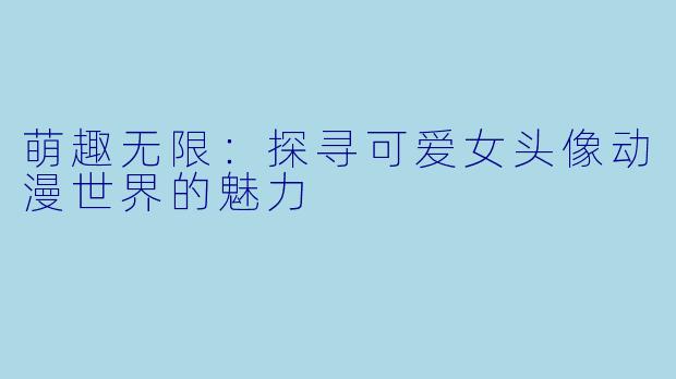 萌趣无限：探寻可爱女头像动漫世界的魅力