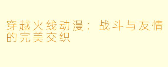 穿越火线动漫：战斗与友情的完美交织